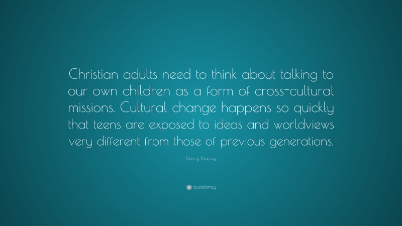 Nancy Pearcey Quote: “Christian adults need to think about talking to our own children as a form of cross-cultural missions. Cultural change happens so quickly that teens are exposed to ideas and worldviews very different from those of previous generations.”