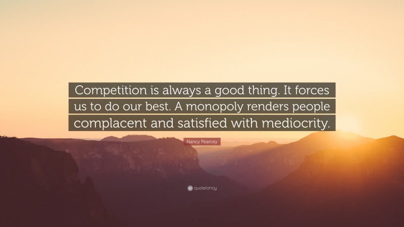 Nancy Pearcey Quote: “Competition is always a good thing. It forces us to do our best. A monopoly renders people complacent and satisfied with mediocrity.”