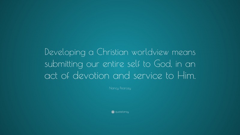 Nancy Pearcey Quote: “Developing a Christian worldview means submitting our entire self to God, in an act of devotion and service to Him.”