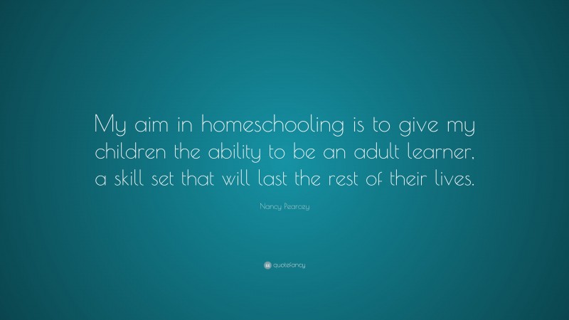 Nancy Pearcey Quote: “My aim in homeschooling is to give my children the ability to be an adult learner, a skill set that will last the rest of their lives.”