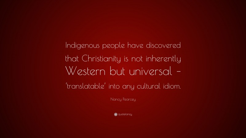 Nancy Pearcey Quote: “Indigenous people have discovered that Christianity is not inherently Western but universal – ‘translatable’ into any cultural idiom.”