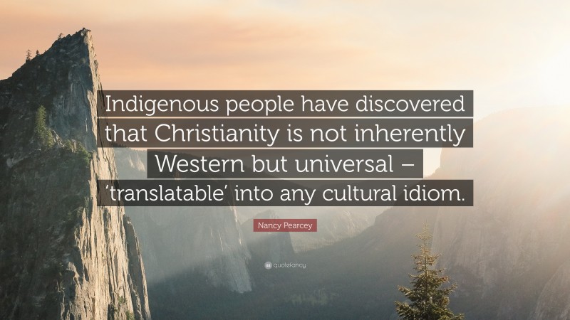 Nancy Pearcey Quote: “Indigenous people have discovered that Christianity is not inherently Western but universal – ‘translatable’ into any cultural idiom.”