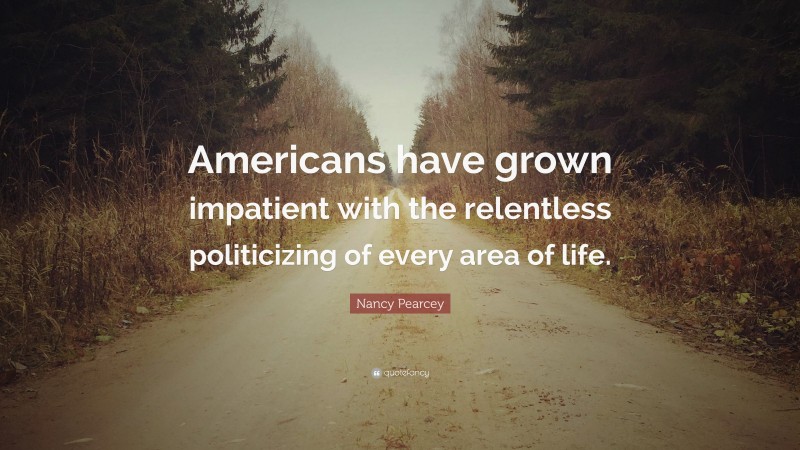 Nancy Pearcey Quote: “Americans have grown impatient with the relentless politicizing of every area of life.”