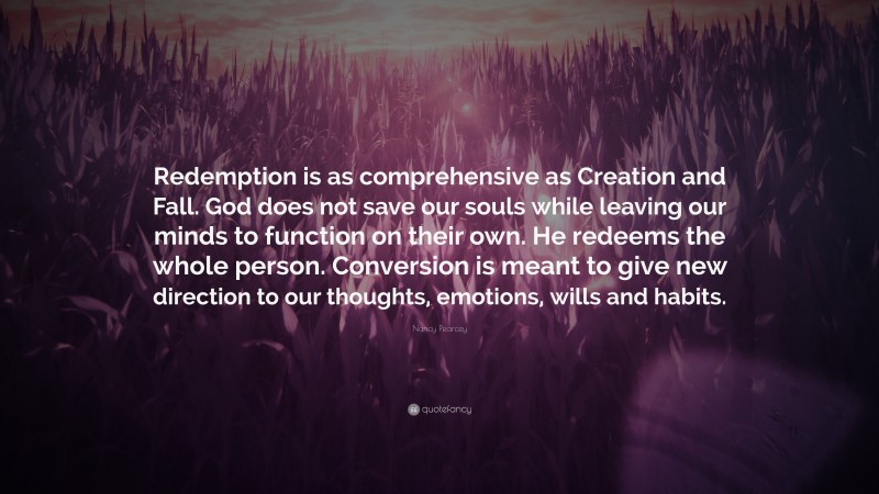 Nancy Pearcey Quote: “Redemption is as comprehensive as Creation and Fall. God does not save our souls while leaving our minds to function on their own. He redeems the whole person. Conversion is meant to give new direction to our thoughts, emotions, wills and habits.”