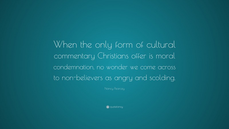 Nancy Pearcey Quote: “When the only form of cultural commentary Christians offer is moral condemnation, no wonder we come across to non-believers as angry and scolding.”