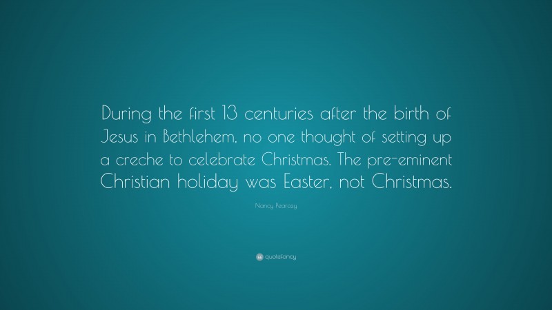 Nancy Pearcey Quote: “During the first 13 centuries after the birth of Jesus in Bethlehem, no one thought of setting up a creche to celebrate Christmas. The pre-eminent Christian holiday was Easter, not Christmas.”