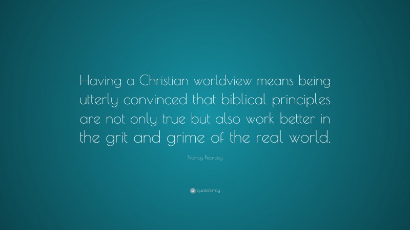 Nancy Pearcey Quote: “Having a Christian worldview means being utterly convinced that biblical principles are not only true but also work better in the grit and grime of the real world.”