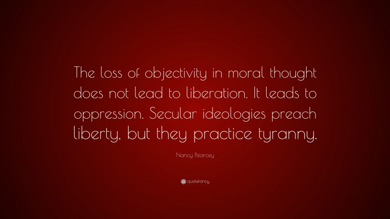 Nancy Pearcey Quote: “The loss of objectivity in moral thought does not lead to liberation. It leads to oppression. Secular ideologies preach liberty, but they practice tyranny.”
