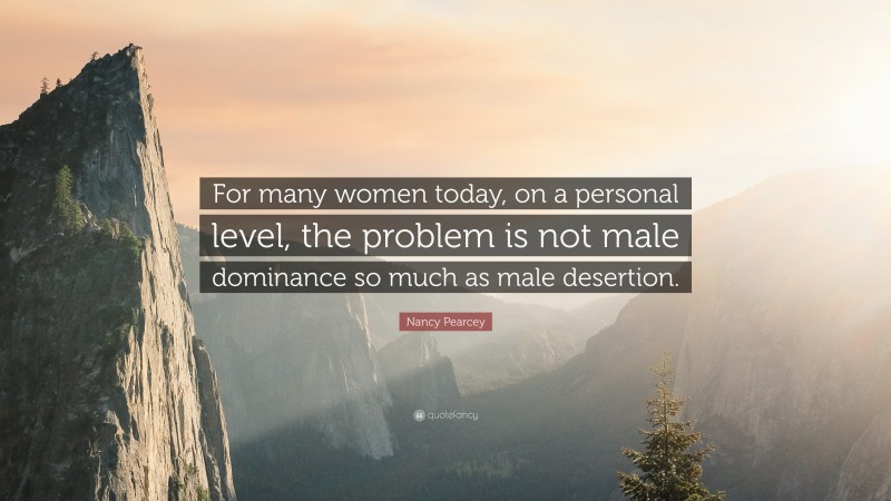 Nancy Pearcey Quote: “For many women today, on a personal level, the problem is not male dominance so much as male desertion.”