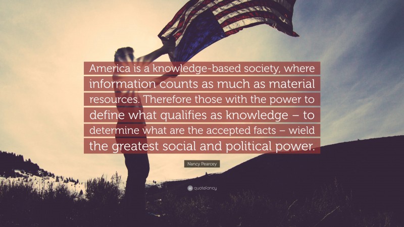 Nancy Pearcey Quote: “America is a knowledge-based society, where information counts as much as material resources. Therefore those with the power to define what qualifies as knowledge – to determine what are the accepted facts – wield the greatest social and political power.”