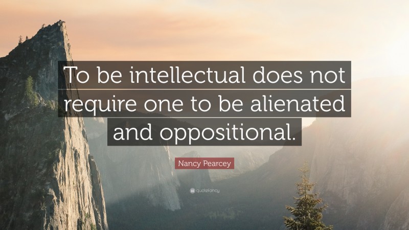 Nancy Pearcey Quote: “To be intellectual does not require one to be alienated and oppositional.”