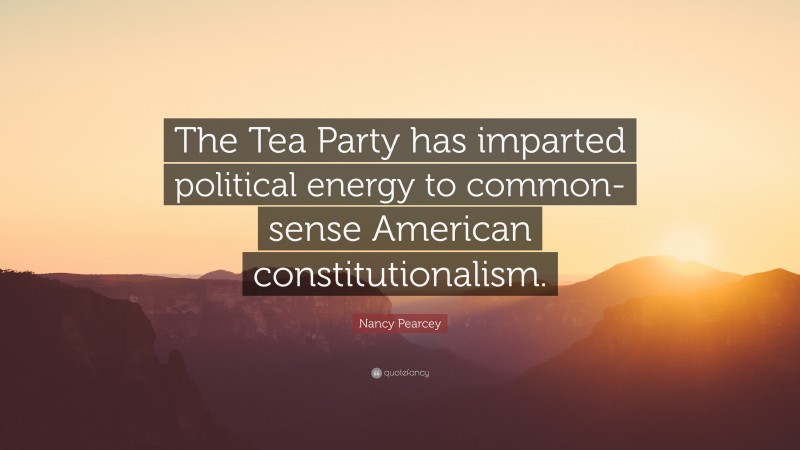 Nancy Pearcey Quote: “The Tea Party has imparted political energy to common-sense American constitutionalism.”