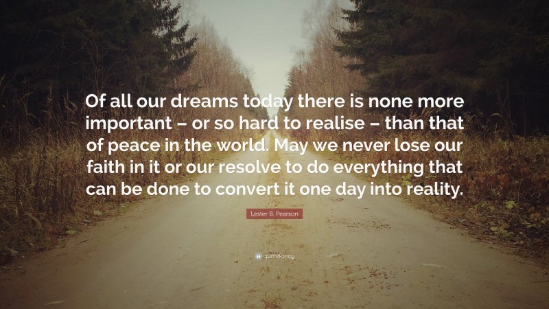 Lester B. Pearson Quote: “Of all our dreams today there is none more important – or so hard to realise – than that of peace in the world. May we never lose our faith in it or our resolve to do everything that can be done to convert it one day into reality.”
