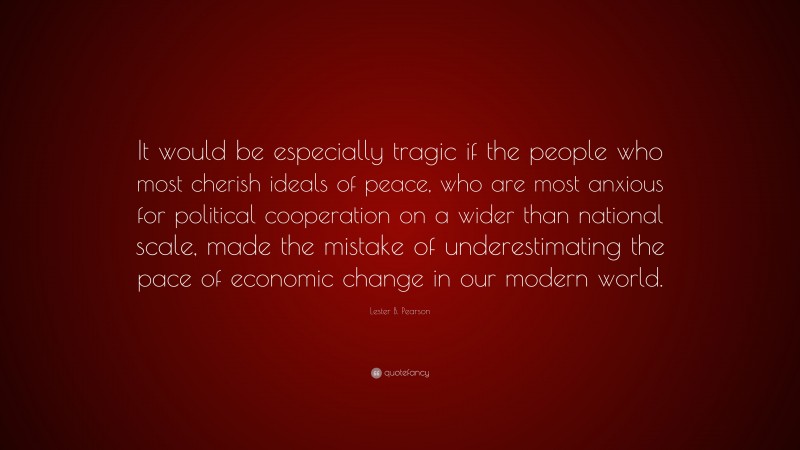 Lester B. Pearson Quote: “It would be especially tragic if the people who most cherish ideals of peace, who are most anxious for political cooperation on a wider than national scale, made the mistake of underestimating the pace of economic change in our modern world.”