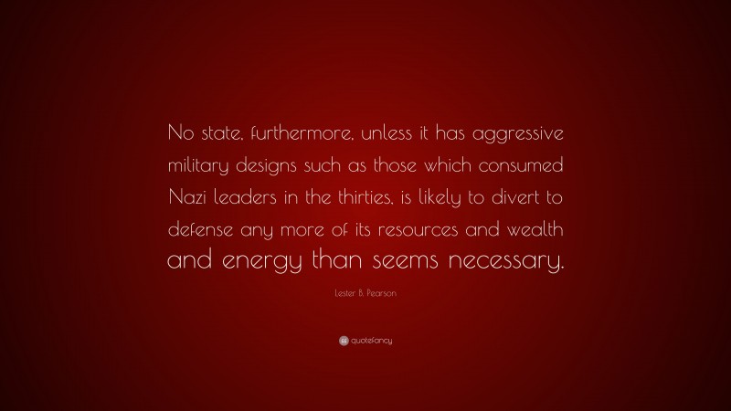 Lester B. Pearson Quote: “No state, furthermore, unless it has aggressive military designs such as those which consumed Nazi leaders in the thirties, is likely to divert to defense any more of its resources and wealth and energy than seems necessary.”