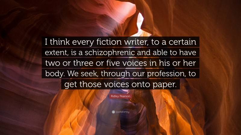 Ridley Pearson Quote: “I think every fiction writer, to a certain extent, is a schizophrenic and able to have two or three or five voices in his or her body. We seek, through our profession, to get those voices onto paper.”