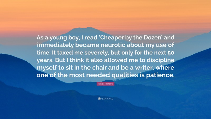 Ridley Pearson Quote: “As a young boy, I read ‘Cheaper by the Dozen’ and immediately became neurotic about my use of time. It taxed me severely, but only for the next 50 years. But I think it also allowed me to discipline myself to sit in the chair and be a writer, where one of the most needed qualities is patience.”