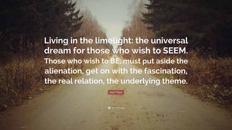 Neil Peart Quote: “Living in the limelight: the universal dream for those who wish to SEEM. Those who wish to BE, must put aside the alienation, get on with the fascination, the real relation, the underlying theme.”