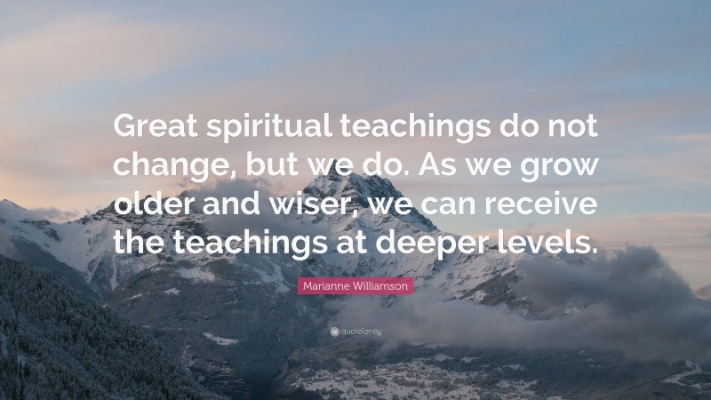 Marianne Williamson Quote: “Great spiritual teachings do not change, but we do. As we grow older and wiser, we can receive the teachings at deeper levels.”