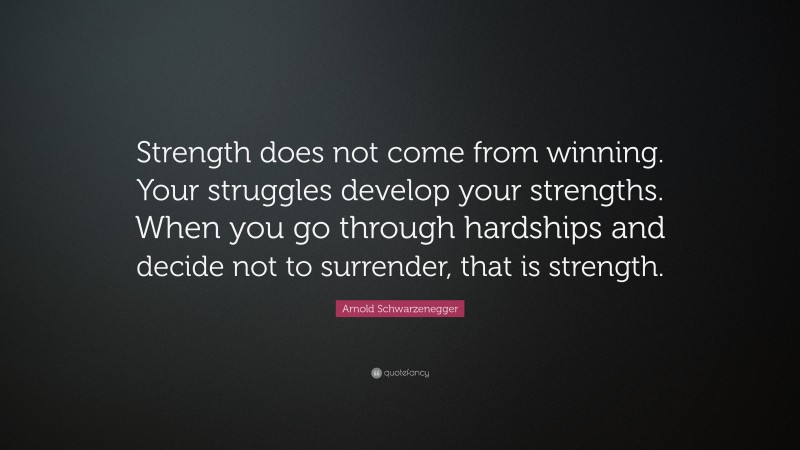 Arnold Schwarzenegger Quote: “Strength does not come from winning. Your struggles develop your strengths. When you go through hardships and decide not to surrender, that is strength.”