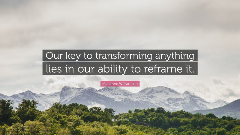 Marianne Williamson Quote: “Our key to transforming anything lies in our ability to reframe it.”