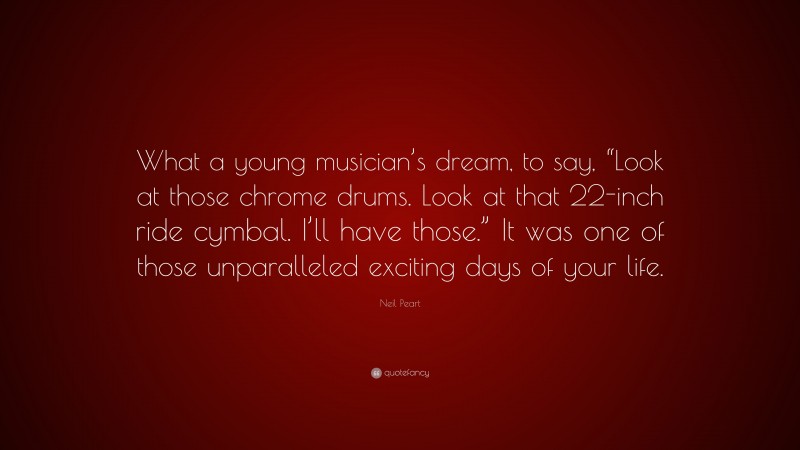 Neil Peart Quote: “What a young musician’s dream, to say, “Look at those chrome drums. Look at that 22-inch ride cymbal. I’ll have those.” It was one of those unparalleled exciting days of your life.”
