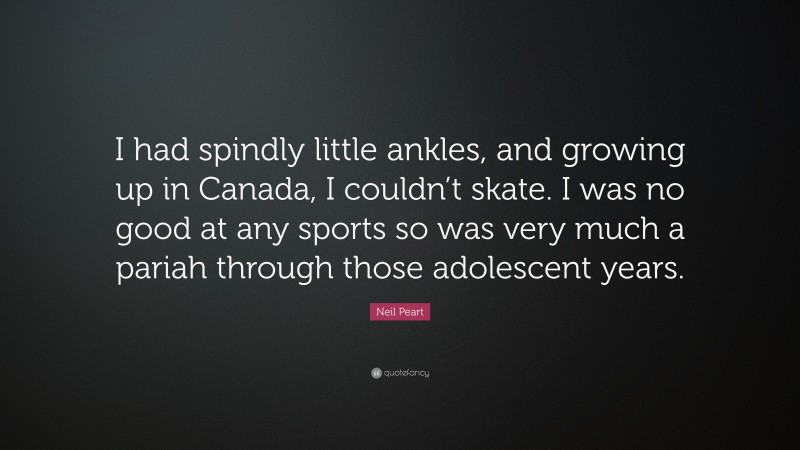 Neil Peart Quote: “I had spindly little ankles, and growing up in Canada, I couldn’t skate. I was no good at any sports so was very much a pariah through those adolescent years.”