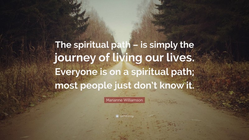Marianne Williamson Quote: “The spiritual path – is simply the journey of living our lives. Everyone is on a spiritual path; most people just don’t know it.”