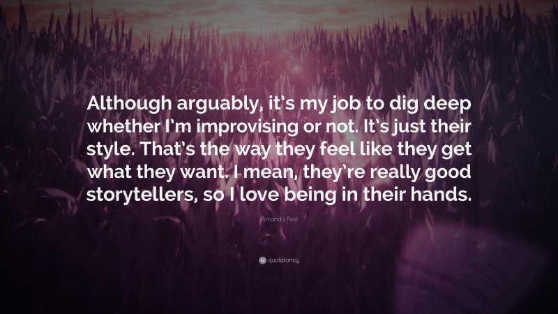 Amanda Peet Quote: “Although arguably, it’s my job to dig deep whether I’m improvising or not. It’s just their style. That’s the way they feel like they get what they want. I mean, they’re really good storytellers, so I love being in their hands.”