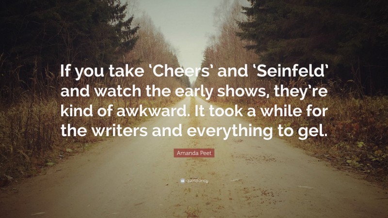 Amanda Peet Quote: “If you take ‘Cheers’ and ‘Seinfeld’ and watch the early shows, they’re kind of awkward. It took a while for the writers and everything to gel.”