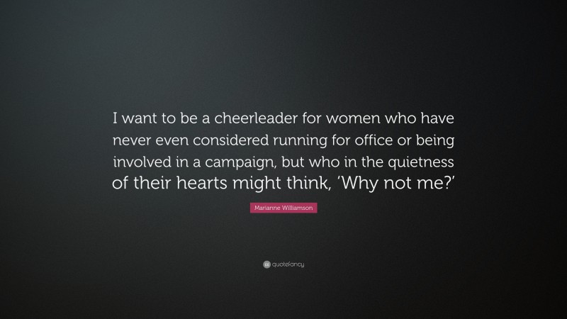 Marianne Williamson Quote: “I want to be a cheerleader for women who have never even considered running for office or being involved in a campaign, but who in the quietness of their hearts might think, ‘Why not me?’”