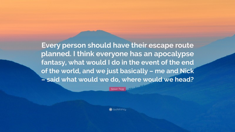 Simon Pegg Quote: “Every person should have their escape route planned. I think everyone has an apocalypse fantasy, what would I do in the event of the end of the world, and we just basically – me and Nick – said what would we do, where would we head?”