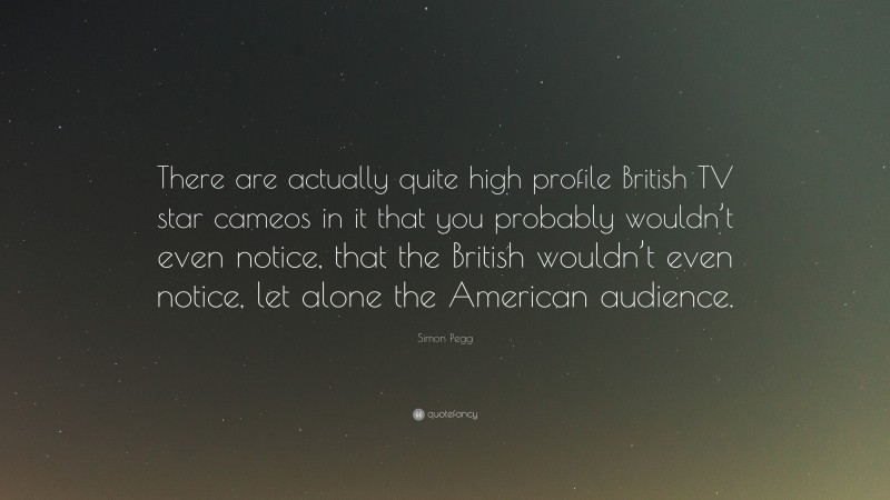 Simon Pegg Quote: “There are actually quite high profile British TV star cameos in it that you probably wouldn’t even notice, that the British wouldn’t even notice, let alone the American audience.”
