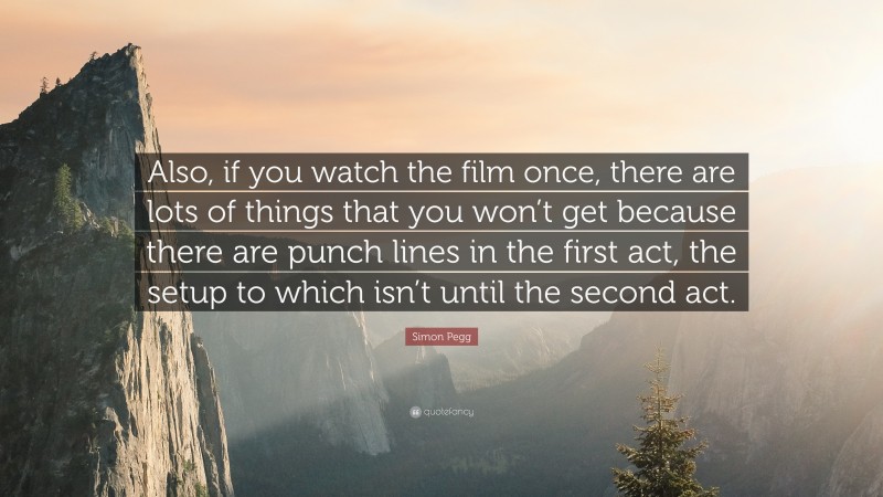 Simon Pegg Quote: “Also, if you watch the film once, there are lots of things that you won’t get because there are punch lines in the first act, the setup to which isn’t until the second act.”