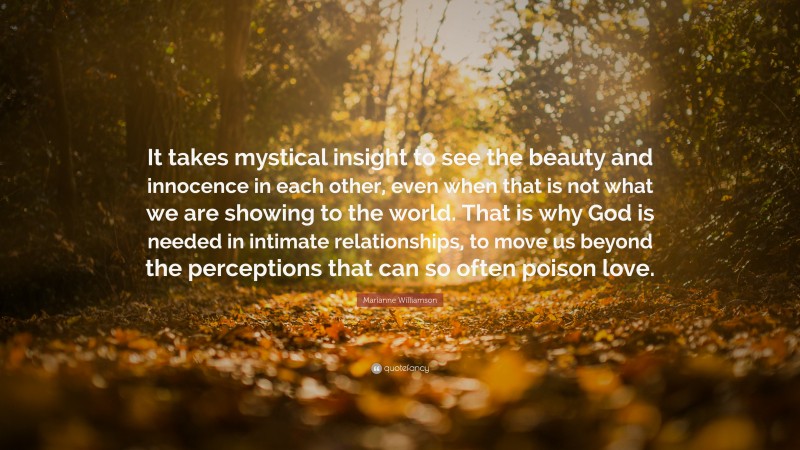 Marianne Williamson Quote: “It takes mystical insight to see the beauty and innocence in each other, even when that is not what we are showing to the world. That is why God is needed in intimate relationships, to move us beyond the perceptions that can so often poison love.”