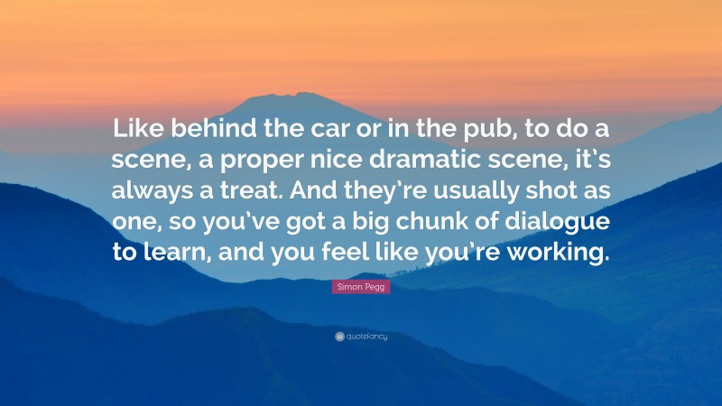 Simon Pegg Quote: “Like behind the car or in the pub, to do a scene, a proper nice dramatic scene, it’s always a treat. And they’re usually shot as one, so you’ve got a big chunk of dialogue to learn, and you feel like you’re working.”