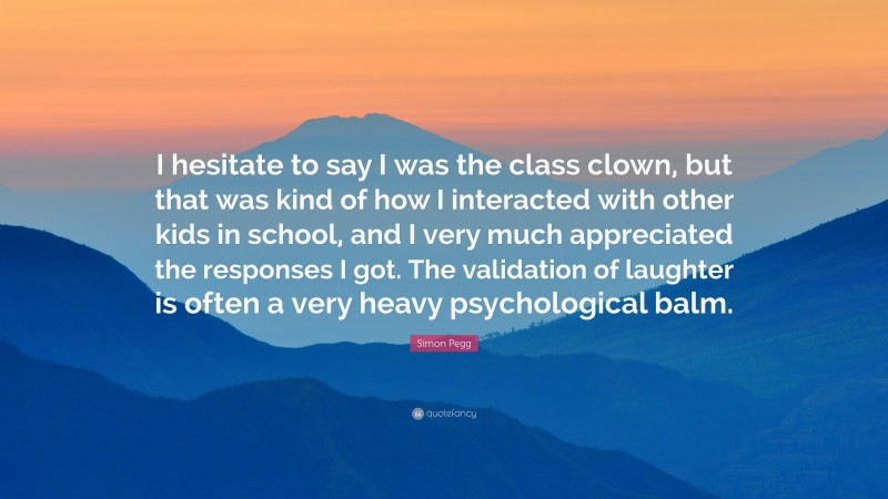 Simon Pegg Quote: “I hesitate to say I was the class clown, but that was kind of how I interacted with other kids in school, and I very much appreciated the responses I got. The validation of laughter is often a very heavy psychological balm.”