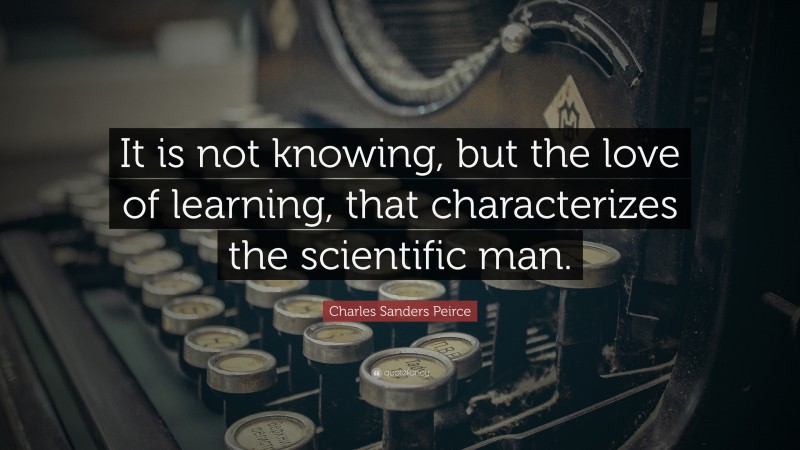 Charles Sanders Peirce Quote: “It is not knowing, but the love of learning, that characterizes the scientific man.”