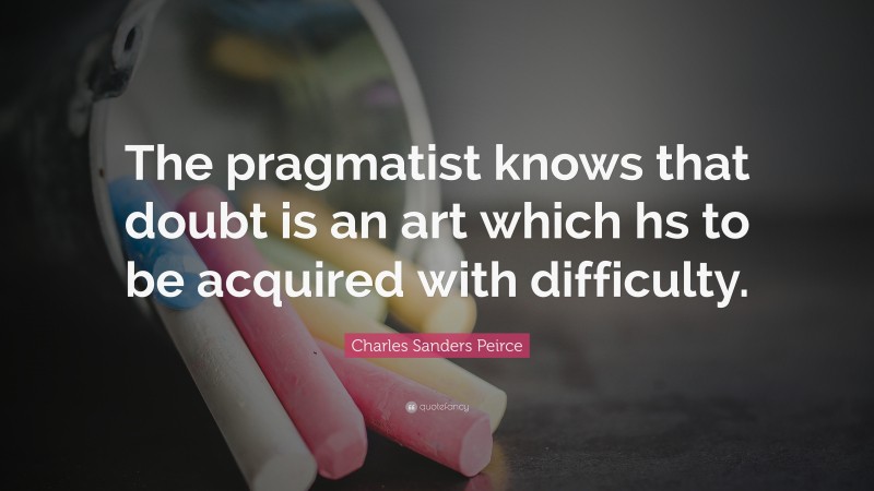 Charles Sanders Peirce Quote: “The pragmatist knows that doubt is an art which hs to be acquired with difficulty.”