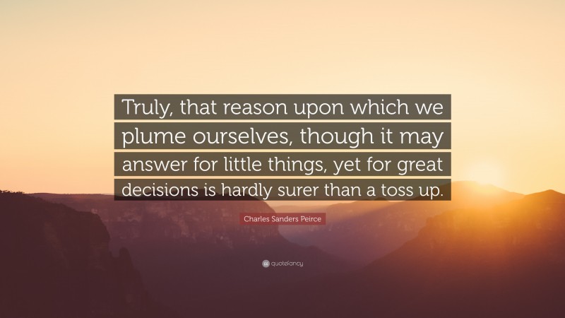 Charles Sanders Peirce Quote: “Truly, that reason upon which we plume ourselves, though it may answer for little things, yet for great decisions is hardly surer than a toss up.”