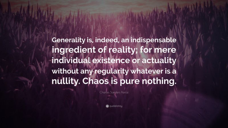 Charles Sanders Peirce Quote: “Generality is, indeed, an indispensable ingredient of reality; for mere individual existence or actuality without any regularity whatever is a nullity. Chaos is pure nothing.”