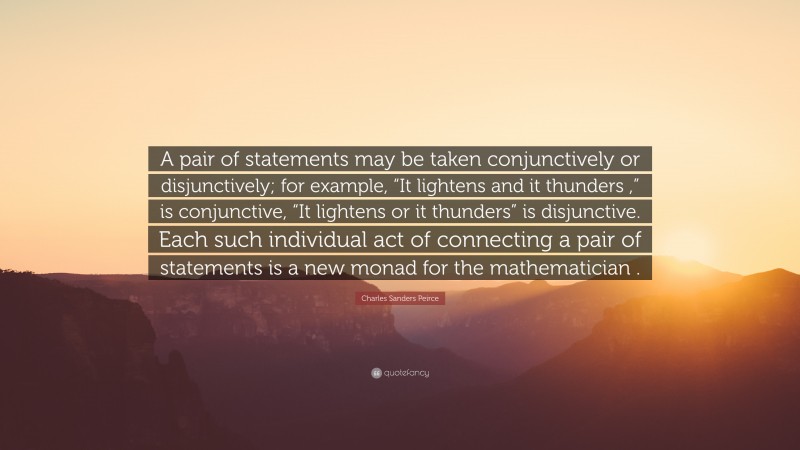 Charles Sanders Peirce Quote: “A pair of statements may be taken conjunctively or disjunctively; for example, “It lightens and it thunders ,” is conjunctive, “It lightens or it thunders” is disjunctive. Each such individual act of connecting a pair of statements is a new monad for the mathematician .”