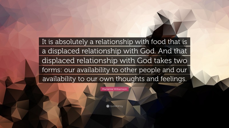 Marianne Williamson Quote: “It is absolutely a relationship with food that is a displaced relationship with God. And that displaced relationship with God takes two forms: our availability to other people and our availability to our own thoughts and feelings.”