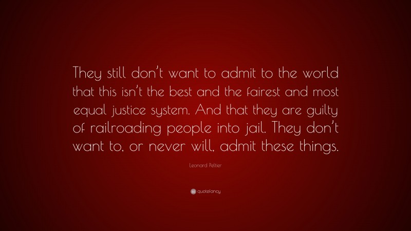 Leonard Peltier Quote: “They still don’t want to admit to the world that this isn’t the best and the fairest and most equal justice system. And that they are guilty of railroading people into jail. They don’t want to, or never will, admit these things.”