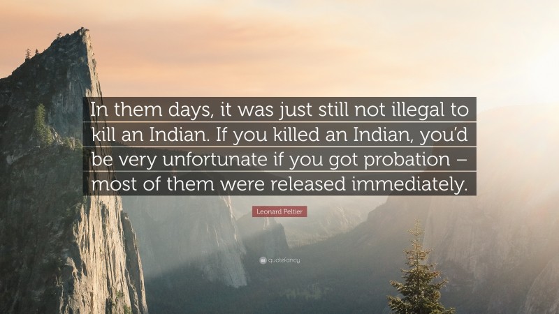 Leonard Peltier Quote: “In them days, it was just still not illegal to kill an Indian. If you killed an Indian, you’d be very unfortunate if you got probation – most of them were released immediately.”