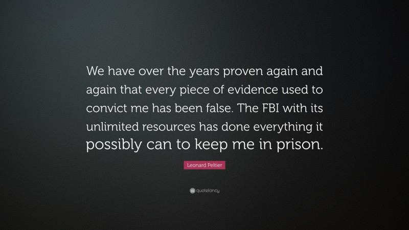 Leonard Peltier Quote: “We have over the years proven again and again that every piece of evidence used to convict me has been false. The FBI with its unlimited resources has done everything it possibly can to keep me in prison.”