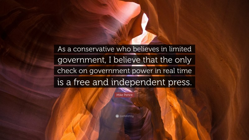 Mike Pence Quote: “As a conservative who believes in limited government, I believe that the only check on government power in real time is a free and independent press.”