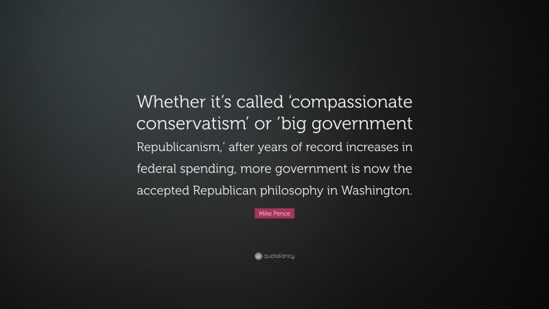 Mike Pence Quote: “Whether it’s called ‘compassionate conservatism’ or ‘big government Republicanism,’ after years of record increases in federal spending, more government is now the accepted Republican philosophy in Washington.”