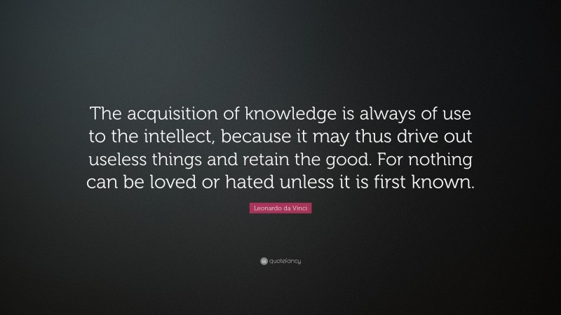 Leonardo da Vinci Quote: “The acquisition of knowledge is always of use to the intellect, because it may thus drive out useless things and retain the good.  For nothing can be loved or hated unless it is first known.”