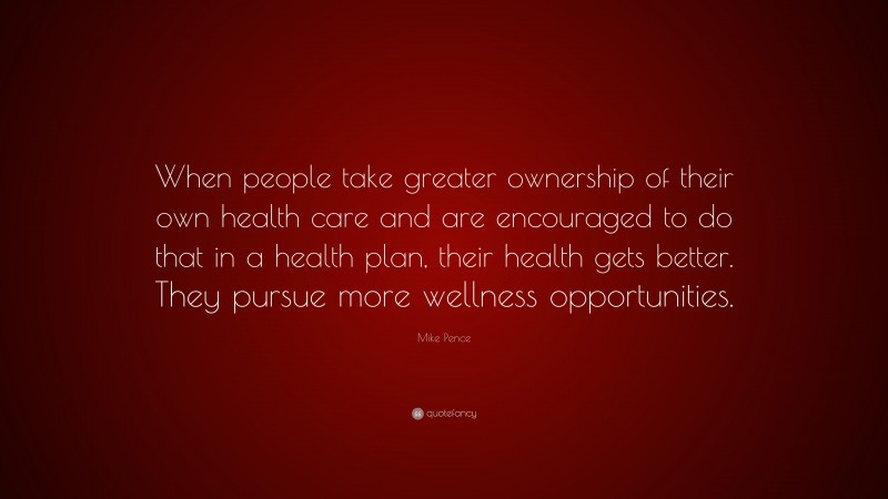 Mike Pence Quote: “When people take greater ownership of their own health care and are encouraged to do that in a health plan, their health gets better. They pursue more wellness opportunities.”